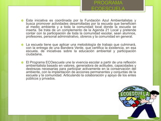 PROGRAMA
ECOESCUELA
 Esta iniciativa es coordinada por la Fundación Azul Ambientalistas y
busca promover actividades desarrolladas por la escuela que beneficien
al medio ambiente y a toda la comunidad local donde la escuela se
inserta. Se trata de un complemento de la Agenda 21 Local y pretende
contar con la participación de toda la comunidad escolar, sean alumnos,
profesores, personal administrativo, obreros y la comunidad en general.
 La escuela tiene que aplicar una metodología de trabajo que culminará,
con la entrega de una Bandera Verde, que certifica la existencia, en esa
escuela, de iniciativas sobre la educación ambiental y participación
ciudadana.
 El Programa ECOescuela une la vivencia escolar a partir de una reflexión
ambientalista basado en valores, generadora de actitudes, capacidades y
destrezas necesarias para participar activamente en la conservación del
ambiente, con la implantación de acciones permanentes y conjuntas de la
escuela y la comunidad. Articulando la colaboración y apoyo de los entes
públicos y privados.
 