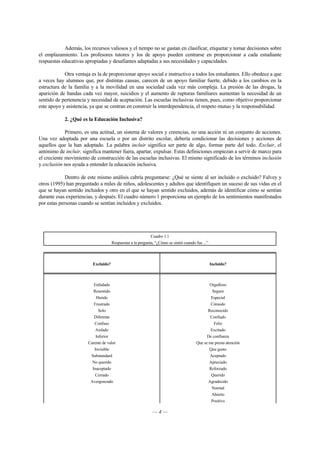 Además, los recursos valiosos y el tiempo no se gastan en clasificar, etiquetar y tomar decisiones sobre 
el emplazamiento. Los profesores tutores y los de apoyo pueden centrarse en proporcionar a cada estudiante 
respuestas educativas apropiadas y desafiantes adaptadas a sus necesidades y capacidades. 
Otra ventaja es la de proporcionar apoyo social e instructivo a todos los estudiantes. Ello obedece a que 
a veces hay alumnos que, por distintas causas, carecen de un apoyo familiar fuerte, debido a los cambios en la 
estructura de la familia y a la movilidad en una sociedad cada vez más compleja. La presión de las drogas, la 
aparición de bandas cada vez mayor, suicidios y el aumento de rupturas familiares aumentan la necesidad de un 
sentido de pertenencia y necesidad de aceptación. Las escuelas inclusivas tienen, pues, como objetivo proporcionar 
este apoyo y asistencia, ya que se centran en construir la interdependencia, el respeto mutuo y la responsabilidad. 
2. ¿Qué es la Educación Inclusiva? 
Primero, es una actitud, un sistema de valores y creencias, no una acción ni un conjunto de acciones. 
Una vez adoptada por una escuela o por un distrito escolar, debería condicionar las decisiones y acciones de 
aquellos que la han adoptado. La palabra incluir significa ser parte de algo, formar parte del todo. Excluir, el 
antónimo de incluir, significa mantener fuera, apartar, expulsar. Estas definiciones empiezan a servir de marco para 
el creciente movimiento de construcción de las escuelas inclusivas. El mismo significado de los términos inclusión 
y exclusión nos ayuda a entender la educación inclusiva. 
Dentro de este mismo análisis cabría preguntarse: ¿Qué se siente al ser incluido o excluido? Falvey y 
otros (1995) han preguntado a miles de niños, adolescentes y adultos que identifiquen un suceso de sus vidas en el 
que se hayan sentido incluidos y otro en el que se hayan sentido excluidos, además de identificar cómo se sentían 
durante esas experiencias, y después. El cuadro número 1 proporciona un ejemplo de los sentimientos manifestados 
por estas personas cuando se sentían incluidos y excluidos. 
Cuadro 1.1 
Respuestas a la pregunta, “¿Cómo se sintió cuando fue ...” 
Excluido? Incluido? 
Enfadado Orgulloso 
Resentido Seguro 
Herido Especial 
Frustrado Cómodo 
Solo Reconocido 
Diferente Confiado 
Confuso Feliz 
Aislado Excitado 
Inferior De confianza 
Carente de valor Que se me presta atención 
Invisible Que gusto 
Substandard Aceptado 
No querido Apreciado 
Inaceptado Reforzado 
Cerrado Querido 
Avergonzado Agradecido 
— 4 — 
Normal 
Abierto 
Positivo 
 