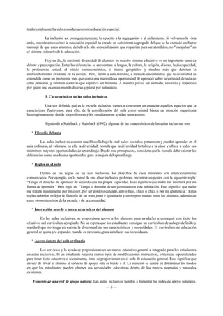 tradicionalmente ha sido considerado como educación especial. 
La inclusión es, consiguientemente, lo opuesto a la segregación y al aislamiento. Si volvemos la vista 
atrás, recordaremos cómo la educación especial ha creado un subsistema segregado del que se ha extraído un fuerte 
mensaje de que estos alumnos, debido a la alta especialización que requerían para ser atendidos, no "encajaban" en 
el sistema ordinario de la educación. 
Hoy en día, la creciente diversidad de alumnos en nuestro sistema educativo es un importante tema de 
debate y preocupación. Entre las diferencias se encuentran la lengua, la cultura, la religión, el sexo, la discapacidad, 
la preferencia sexual, el estado socioeconómico, el marco geográfico y muchas más que denotan la 
multiculturalidad existente en la escuela. Pero, frente a esta realidad, a menudo encontramos que la diversidad es 
entendida como un problema, más que como una maravillosa oportunidad de aprender sobre la variedad de vida de 
otras personas, y también sobre lo que significa ser humano. A nuestro juicio, ser incluido, valorado y respetado 
por quien uno es en un mundo diverso y plural por naturaleza. 
3. Características de las aulas inclusivas 
Una vez definida qué es la escuela inclusiva, vamos a centrarnos en enunciar aquellos aspectos que la 
caracterizan. Partiremos, para ello, de la consideración del aula como unidad básica de atención organizada 
heterogéneamente, donde los profesores y los estudiantes se ayudan unos a otros. 
Siguiendo a Stainback y Stainback (1992), algunas de las características de las aulas inclusivas son: 
— 6 — 
* Filosofía del aula 
Las aulas inclusivas asumen una filosofía bajo la cual todos los niños pertenecen y pueden aprender en el 
aula ordinaria, al valorarse en ella la diversidad; postula que la diversidad fortalece a la clase y ofrece a todos sus 
miembros mayores oportunidades de aprendizaje. Desde este presupuesto, considera que la escuela debe valorar las 
diferencias como una buena oportunidad para la mejora del aprendizaje. 
* Reglas en el aula 
Dentro de las reglas de un aula inclusiva, los derechos de cada miembro son intencionalmente 
comunicados. Por ejemplo, en la pared de una clase inclusiva podemos encontrar un poster con la siguiente regla: 
“Tengo el derecho de aprender de acuerdo con mi propia capacidad. Esto significa que nadie me insultará por mi 
forma de aprender.” Otra regla es: “Tengo el derecho de ser yo mismo en esta habitación. Esto significa que nadie 
me tratará injustamente por mi color, por ser gordo o delgado, alto o bajo, chico o chica o por mi apariencia.” Estas 
reglas deberían reflejar la filosofía de un trato justo e igualitario y un respeto mutuo entre los alumnos, además de 
entre otros miembros de la escuela y de la comunidad. 
* Instrucción acorde a las características del alumno 
En las aulas inclusivas, se proporciona apoyo a los alumnos para ayudarles a conseguir con éxito los 
objetivos del curriculum apropiado. No se espera que los estudiantes consigan un curriculum de aula predefinido y 
standard que no tenga en cuenta la diversidad de sus características y necesidades. El curriculum de educación 
general se ajusta y/o expande, cuando es necesario, para satisfacer sus necesidades. 
* Apoyo dentro del aula ordinaria 
Los servicios y la ayuda se proporcionan en un marco educativo general e integrado para los estudiantes 
en aulas inclusivas. Si un estudiante necesita ciertos tipos de modificaciones instructivas, o técnicas especializadas 
para tener éxito educativa o socialmente, éstas se proporcionan en el aula de educación general. Esto significa que 
en vez de llevar al alumno al servicio de apoyo, éste es traído a él. La atención se centra en determinar los modos 
en que los estudiantes pueden obtener sus necesidades educativas dentro de los marcos normales y naturales 
existentes. 
Fomento de una red de apoyo natural. Las aulas inclusivas tienden a fomentar las redes de apoyo naturales. 
 