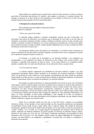 Ahora sabemos por experiencia que se puede incluir a todos los niños en aulas si se realiza un esfuerzo 
para darles la bienvenida, para promover la amistad y para adaptar el curriculum y la práctica docente. Sin 
embargo, la inclusión no es fácil, siendo de vital importancia que los adultos no tomen una vía fácil, sino que 
busquen soluciones para conseguir con éxito una inclusión plena. 
4. Principios de la educación inclusiva. 
De los principios que dan entidad a la educación inclusiva 
— 8 — 
queremos destacar los siguientes: 
* Clases que acogen la diversidad 
La inclusión implica establecer y mantener comunidades escolares que den la bienvenida a la 
diversidad y que honren las diferencias. Los profesores que se preocupan de crear aulas en las que todos los 
estudiantes se encuentren totalmente incluidos, tienden a enfatizar la atmósfera social en el aula, sirviendo como 
ejemplo y enseñando a respetar las diferencias. Los mismos estudiantes que aprenden que “un niño usa un tablero 
para comunicarse porque es incapaz de hablar”, pueden aprender rápidamente que en el aula se pueden leen libros 
de diferentes niveles sobre el mismo tema. 
Las discusiones abiertas acerca del prejuicio, los estereotipos y la exclusión tienen el potencial de 
mejorar la atmósfera del aula para todos los alumnos, llegando a conclusiones tales como: no juzguemos a la gente 
por su apariencia, busquemos rasgos en común, etc. 
La inclusión y el respeto por la diversidad no son principios limitados a los estudiantes con 
discapacidades o a los estudiantes con talento; las diferencias de raza, religión, etnia, entorno familiar, nivel 
económico y capacidad están presentes en todas las clases. En las aulas inclusivas, los compañeros pueden 
aprender y ayudarse entre sí en todas estas dimensiones con una instrucción eficaz y un apoyo fuerte. 
* Un Curriculum más Amplio. 
La inclusión significa implementar una modalidad de curriculum multinivel. Enseñar a una clase 
resueltamente heterogénea implica cambios profundos en la naturaleza del curriculum (Stainback y Stainback 
1992). Los profesores de clases inclusivas se están alejando consistentemente del rígido método de enseñanza 
frontal basado en un libro de texto, y se están moviendo hacia el método de aprendizaje cooperativo, la instrucción 
temática, el pensamiento crítico, la resolución de problemas y la valoración auténtica. 
Por ejemplo, un grupo de profesores se sienta para planificar una lección de sexto curso de Primaria 
sobre España. Usando el mapa de España, como punto de partida, hacen una puesta en común de ideas aplicables a 
la lectura, escritura, ortografía, resolución creativa de problemas, ciencias, estudios sociales, arte, música, teatro y 
matemáticas. Sus ideas incluyen dramatización, investigaciones cooperativas en grupo sobre varios temas, 
construcción de diagramas y creación de murales, escribir canciones y bailes, hacer viajes al campo, escribir cartas 
a los funcionarios estatales para investigar sobre la legislación, planificar un viaje calculando el kilometraje y los 
gastos, etc. Estas actividades, al tener muchas modalidades y estar centradas en el niño, son interactivas, 
participativas y divertidas. No sólo están relacionadas con las disciplinas tradicionales, sino que también incluyen 
desafíos académicos y cognitivos en muchos niveles. 
Dentro de un curriculum amplio tal como éste, es más fácil incluir a alumnos con necesidades 
educativas variadas. Así por ejemplo, en esta misma actividad, un niño con parálisis cerebral que está trabajando 
sus habilidades motoras, puede recortar y pegar señales sobre el mapa de España. Otro, llegado de Marruecos 
recientemente, aprende lo mismo que los demás acerca de España, a la vez que enseña a la clase los equivalentes de 
“ciudad”, “pueblo”, “río”, en árabe, etc. Un grupo pequeño está preparando una actuación sobre la historia de 
España, analizando sus diferentes pobladores, las guerras pasadas, las fronteras, las diferentes lenguas, culturas, 
personas de otros países que viven aquí, etc. Una alumna, considerada superdotada, está preparando una hoja 
informativa sobre el proyecto. Con esta finalidad, mientras trabaja sus propias habilidades de investigación y 
escritura, está entrevistando a sus compañeros y aprendiendo a escuchar bien a los demás y a parafrasear y 
transcribir conversaciones. 
 