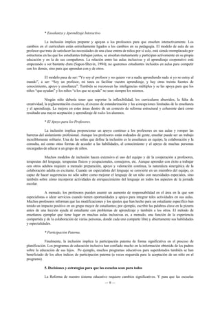 * Enseñanza y Aprendizaje Interactivo 
La inclusión implica preparar y apoyan a los profesores para que enseñen interactivamente. Los 
cambios en el curriculum están estrechamente ligados a los cambios en su pedagogía. El modelo de aula de un 
profesor que trata de satisfacer las necesidades de una clase entera de niños por sí solo, está siendo reemplazado por 
estructuras en las que los estudiantes trabajan juntos, se enseñan mutuamente y participan activamente en su propia 
educación y en la de sus compañeros. La relación entre las aulas inclusivas y el aprendizaje cooperativo está 
empezando a ser bastante clara (Sapon-Shevin, 1994); no queremos estudiantes incluidos en aulas para competir 
con los demás, sino para que aprendan con y de otros. 
El modelo pasa de ser: “Yo soy el profesor y no quiero ver a nadie aprendiendo nada si yo no estoy al 
mando”, a ser: “Soy un profesor, mi tarea es facilitar vuestro aprendizaje, y hay otras treinta fuentes de 
conocimiento, apoyo y enseñanza”. También se reconocen las inteligencias múltiples y se las apoya para que los 
niños “que ayudan” y los niños “a los que se ayuda” no sean siempre los mismos. 
Ningún niño debería tener que soportar la inflexibilidad, los curriculums aburridos, la falta de 
creatividad, la reglamentación excesiva, el exceso de estandarización y las concepciones limitadas de la enseñanza 
y el aprendizaje. La mejora en estas áreas dentro de un contexto de reforma estructural y coherente dará como 
resultado una mayor aceptación y aprendizaje de todos los alumnos. 
* El Apoyo para los Profesores. 
La inclusión implica proporcionar un apoyo continuo a los profesores en sus aulas y romper las 
barreras del aislamiento profesional. Aunque los profesores están rodeados de gente, enseñar puede ser un trabajo 
increíblemente solitario. Una de las señas que define la inclusión es la enseñanza en equipo, la colaboración y la 
consulta, así como otras formas de acceder a las habilidades, el conocimiento y el apoyo de muchas personas 
encargadas de educar a un grupo de niños. 
Muchos modelos de inclusión hacen extensivo el uso del equipo y de la cooperación a profesores, 
terapeutas del lenguaje, terapeutas físicos y ocupacionales, consejeros, etc. Aunque aprender con éxito a trabajar 
con otros adultos requiere a menudo preparación, apoyo y valoración continua, la naturaleza sinergética de la 
colaboración adulta es excitante. Cuando un especialista del lenguaje se convierte en un miembro del equipo, es 
capaz de hacer sugerencias no sólo sobre como mejorar el lenguaje de un niño con necesidades especiales, sino 
también sobre cómo incorporar actividades de enriquecimiento del lenguaje en todos los aspectos de la jornada 
escolar. 
A menudo, los profesores pueden asumir un aumento de responsabilidad en el área en la que son 
especialistas o idear servicios cuando tienen oportunidades y apoyo para integrar tales actividades en sus aulas. 
Muchos profesores informan que las modificaciones y los ajustes que han hecho para un estudiante específico han 
tenido un impacto positivo en un grupo mayor de estudiantes; por ejemplo, escribir las palabras clave en la pizarra 
antes de una lección ayuda al estudiante con problemas de aprendizaje y también a los otros. El método de 
enseñanza ejemplar que tiene lugar en muchas aulas inclusivas es, a menudo, una función de la experiencia 
compartida y de la colaboración de varias personas, donde cada uno comparte libre y abiertamente sus habilidades 
y especialidades. 
* Participación Paterna. 
Finalmente, la inclusión implica la participación paterna de forma significativa en el proceso de 
planificación. Los programas de educación inclusiva han confiado mucho en la información obtenida de los padres 
sobre la educación de sus hijos. Po ejemplo, muchos programas educativos para superdotados también se han 
beneficiado de los altos índices de participación paterna (a veces requerida para la aceptación de un niño en el 
programa). 
5. Decisiones y estrategias para que las escuelas sean para todos 
La Reforma de nuestro sistema educativo requiere cambios significativos. Y para que las escuelas 
— 9 — 
 