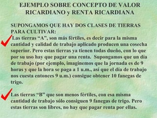 EJEMPLO SOBRE CONCEPTO DE VALOR RICARDIANO y RENTA RICARDIANA SUPONGAMOS QUE HAY DOS CLASES DE TIERRAS PARA CULTIVAR:  Las tierras “A”, son más fértiles, es decir para la misma cantidad y calidad de trabajo aplicado producen una cosecha superior. Pero estas tierras ya tienen todas dueño, con lo que por su uso hay que pagar una renta.  Supongamos que un día de trabajo (por ejemplo, imaginemos que la jornada es de 9 horas y que la hora se paga a 1 u.m., así que el día de trabajo nos cuesta entonces 9 u.m.) consigue obtener 10 fanegas de trigo. Las tierras “B” que son menos fértiles, con esa misma cantidad de trabajo sólo consiguen 9 fanegas de trigo. Pero estas tierras son libres, no hay que pagar renta por ellas. 