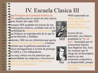 IV. Escuela Clasica III
• Los Principios de Economía Política de
Mill constituyeron el centro de esta ciencia
hasta finales del siglo XIX.
• Aunque Mill aceptaba las teorías de sus
predecesores clásicos, confiaba más en la
posibilidad de educar a la clase obrera para
que limitase su reproducción de lo que lo
hacían Ricardo y Malthus.
• Además, Mill era un reformista que quería
gravar con fuerza las herencias, e incluso
permitir que el gobierno asumiera un
mayor protagonismo a la hora de proteger a
los niños y a los trabajadores.
• Fue muy crítico con las prácticas que
desarrollaban las empresas y favorecía la
gestión cooperativa de las fábricas por
parte de los trabajadores.
•Mill representó un
puente entre la
economía clásica del
laissez-faire y el
Estado de Bienestar.
Acerca de los
mercados, los clásicos
aceptaban la "ley de
Say", formulada por el
economista francés
Jean Baptiste Say. Esta
ley sostiene que el
riesgo de un desempleo
masivo en una
economía competitiva
es despreciable, porque
la oferta crea su propia
demanda.
Mill
Say
 