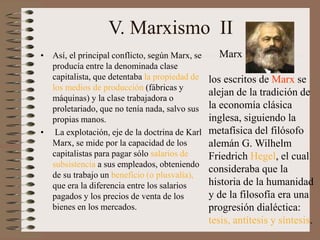 V. Marxismo II
• Así, el principal conflicto, según Marx, se
producía entre la denominada clase
capitalista, que detentaba la propiedad de
los medios de producción (fábricas y
máquinas) y la clase trabajadora o
proletariado, que no tenía nada, salvo sus
propias manos.
• La explotación, eje de la doctrina de Karl
Marx, se mide por la capacidad de los
capitalistas para pagar sólo salarios de
subsistencia a sus empleados, obteniendo
de su trabajo un beneficio (o plusvalía),
que era la diferencia entre los salarios
pagados y los precios de venta de los
bienes en los mercados.
los escritos de Marx se
alejan de la tradición de
la economía clásica
inglesa, siguiendo la
metafísica del filósofo
alemán G. Wilhelm
Friedrich Hegel, el cual
consideraba que la
historia de la humanidad
y de la filosofía era una
progresión dialéctica:
tesis, antítesis y síntesis.
Marx
 