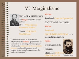VI  Marginalismo   ESCUAELA AUSTRIACA Karl  Menger . Fundador Escuela Austriaca 1871:  “Principios de Economía Política” Teoría  UTILIDAD MARGINAL La definición clásica de la orientación subjetivista es de  Robbins , quien afirma: " La economía es la ciencia que se encarga del estudio de la  satisfacción de las necesidades humanas  mediante bienes que, siendo escasos, tienen usos alternativos entre los cuales hay que optar ". Weiser: Teoría del  Coste de Oprtunidad ESCUELA DE LAUSANA Walras .   Teoría del  EQUILIBRIO GENERAL  en la Competencia perfecta Pareto    Distribucion de la Riqueza.  Elecciones: CURVA DE INDIFERENCIA Vilfredo Pareto 