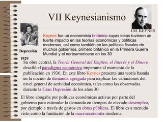 VII Keynesianismo Keynes  f ue un economista  británico  cuyas ideas tuvieron un fuerte impacto en las teorías económicas y políticas modernas, así como también en las políticas fiscales de muchos gobiernos , primero británico en la Primera Guerra Mundial y el norteamericano en los 30 Su obra central, la  Teoría General del Empleo, el Interés y el Dinero ,  desafió el  paradigma económico  imperante al momento de la publicación en 1936. En este libro  Keynes  presenta una teoría basada en la noción de  demanda agregada  para explicar las variaciones del nivel general de actividad económica, tales como las observadas durante la  Gran Depresión  de los años 30 El libro abogaba por políticas económicas activas por parte del gobierno para estimular la demanda en tiempos de elevado  desempleo , por ejemplo a través de gastos en  obras públicas . El libro es a menudo visto como la fundación de la  macroeconomía  moderna.  Depresión 1929 J.M. KEYNES 