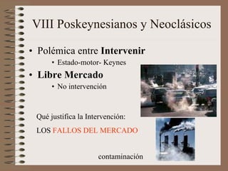VIII Poskeynesianos y Neoclásicos Polémica entre  Intervenir Estado-motor- Keynes  Libre Mercado No intervención Qué justifica la Intervención: LOS  FALLOS DEL MERCADO contaminación 