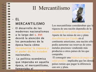 II  Mercantilismo EL  MERCANTILISMO El desarrollo de los modernos nacionalismos a lo largo del  s. XVI  desvió la atención de los pensadores de la época hacia cómo  incrementar la riqueza y el poder de los estados  nacionales.   La política económica que imperaba en aquella época, el mercantilismo, fomentaba el  autoabastecimiento de las naciones.  Esta doctrina económica imperó en Inglaterra y en el resto de  Europa occidental desde el siglo XVI hasta el siglo XVIII .  Los mercantilistas consideraban que la riqueza de una nación dependía de la  cantidad de oro y plata que tuviese .  Aparte de las minas de oro y plata  descubiertas por España  en el continente americano, una nación sólo podía aumentar sus reservas de estos metales preciosos vendiendo más productos a otros países de los que compraba.   El conseguir una  balanza de pagos con saldo positivo  implicaba que los demás países tenían que pagar la diferencia con oro y plata.  