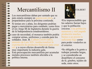 Mercantilismo II Los mercantilistas daban por sentado que su país estaría siempre en  guerra con otros , o preparándose para la próxima contienda.  Si tenían oro y plata, los dirigentes podrían pagar a mercenarios para combatir, como hizo el rey Jorge III de Inglaterra durante la guerra de la Independencia estadounidense. En caso de necesidad, el monarca también podría comprar armas, uniformes y comida para los soldados. Jean. B.  Colbert (1619-1683), ministro de Luis XIV, institucionalizó la exportación de productos franceses para crear oro  y a cuyos efectos desarrolló de forma muy importante la industria gala.  Esta preocupación mercantilista por acumular metales preciosos también afectaba a la política interna.  Era imprescindible que los salarios fueran bajos y que la población creciese.  Una población numerosa y mal pagada produciría muchos bienes a un precio lo suficiente bajo  como para poder venderlos en el exterior.  Se obligaba a la gente a trabajar jornadas largas, y se consideraba un despilfarro el consumo de té, ginebra, tejidos de seda, entre otros. COLBERT 