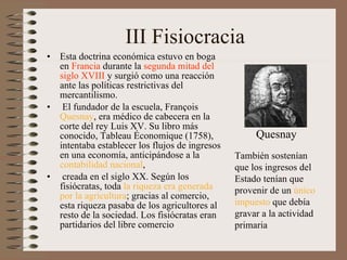 III Fisiocracia Esta doctrina económica estuvo en boga en  Francia  durante la  segunda mitad del siglo XVIII  y surgió como una reacción ante las políticas restrictivas del mercantilismo.   El fundador de la escuela, François  Quesnay , era médico de cabecera en la corte del rey Luis XV. Su libro más conocido, Tableau Économique (1758), intentaba establecer los flujos de ingresos en una economía, anticipándose a la  contabilidad nacional ,   creada en el siglo XX. Según los fisiócratas, toda  la riqueza era generada por la agricultura ; gracias al comercio, esta riqueza pasaba de los agricultores al resto de la sociedad. Los fisiócratas eran partidarios del libre comercio   También sostenían que los ingresos del Estado tenían que provenir de un  único impuesto  que debía gravar a la actividad primaria Quesnay 