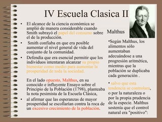 IV Escuela Clasica II El alcance de la ciencia económica se amplió de manera considerable cuando Smith subrayó el  papel del consumo  sobre el de la producción.   Smith confiaba en que era posible aumentar el nivel general de vida del conjunto de la comunidad.  Defendía que era esencial permitir que los individuos intentaran alcanzar  su propio bienestar como medio para aumentar la prosperidad de toda la sociedad.      En el lado  opuesto, Malthus , en su conocido e influyente Ensayo sobre el Principio de la Población (1798), planteaba la nota pesimista de la Escuela Clásica,  al afirmar que las esperanzas de mayor prosperidad se escollarían contra la roca de un  excesivo crecimiento de la población .  Según Malthus, los alimentos sólo aumentaban adecuándose a una progresión aritmética ,  mientras que la población se duplicaba cada generación  .   salvo que esta tendencia se controlara , o por la naturaleza o por la propia prudencia de la especie. Malthus sostenía que el control natural era "positivo": Malthus 