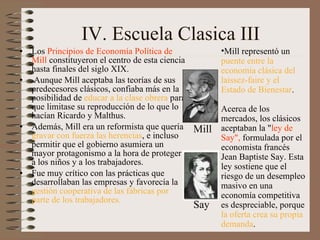 IV. Escuela Clasica III Los  Principios de Economía Política de Mill  constituyeron el centro de esta ciencia hasta finales del siglo XIX.   Aunque Mill aceptaba las teorías de sus predecesores clásicos, confiaba más en la posibilidad de  educar a la clase obrera  para que limitase su reproducción de lo que lo hacían Ricardo y Malthus.  Además, Mill era un reformista que quería  gravar con fuerza las herencias , e incluso permitir que el gobierno asumiera un mayor protagonismo a la hora de proteger a los niños y a los trabajadores.  Fue muy crítico con las prácticas que desarrollaban las empresas y favorecía la  gestión cooperativa de las fábricas por parte de los trabajadores.  Mill representó un  puente entre la economía clásica del laissez-faire y el Estado de Bienestar .     A cerca de los mercados, los clásicos aceptaban la " ley de Say",  formulada por el economista francés Jean Baptiste Say. Esta ley sostiene que el riesgo de un desempleo masivo en una economía competitiva es despreciable, porque  la oferta crea su propia demanda . Mill Say 