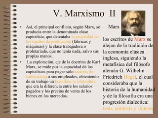 V. Marxismo  II Así, el principal conflicto, según Marx, se producía entre la denominada clase capitalista, que detentaba  la propiedad de los medios de producción  (fábricas y máquinas) y la clase trabajadora o proletariado, que no tenía nada, salvo sus propias manos.   La explotación, eje de la doctrina de Karl Marx, se mide por la capacidad de los capitalistas para pagar sólo  salarios de subsistencia  a sus empleados, obteniendo de su trabajo un  beneficio (o plusvalía),  que era la diferencia entre los salarios pagados y los precios de venta de los bienes en los mercados.  los escritos de  Marx  se alejan de la tradición de la economía clásica inglesa, siguiendo la metafísica del filósofo alemán G .  Wilhelm Friedrich  Hegel , el cual consideraba que la historia de la humanidad y de la filosofía era una progresión dialéctica:  tesis, antítesis y síntesis . Marx 