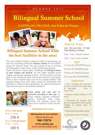 S U M M E R                2 0 1 2



         Bilingual Summer School
                CASTELAR COLLEGE, San Pedro del Pinatar




                                                                           Dates & Times:
                                                                           2nd –13th and 16th – 27 July
  Bilingual Summer School with                                             from Monday to Friday.

                                                                           9 am – 2 pm Summer School
   the best facilities in the area!
                                                                           2 pm – 3 pm Lunch, optional
 This year, Castelar College is pleased to offer an entertaining, fun
 and very stimulating alternative Summer holiday for the children
                                                                                       Ages
 during the Summer break. The days consist of lots of activities           1-3 years old: DOLPHINS group
 including games, crafts, stories, songs, drawing and painting.            4-6 years old: SHARKS group
 There will also be various sports, workshops and bilingual classes
 in both English and Spanish, all with highly qualified native             7-9 years old: WHALES group
 English and Spanish speaking teachers. All the activities will take
 place in our excellent facilities, with classes tailored to each group.   10-12 years old: SEAHORSES
 There is also a separate play area for the younger children, fully
 equipped dining room with menus created by nutritionists who                       Important
 specialise in children´s diet requirements. An ideal environment to       = Early morning and afternoon
 help make the most of your Summer Holidays!!                              services available from 8am-9am
                                                                           & 3pm-4pm.              Price 5
                                                                           euros/hour.
                              Each group will take part in
                              activities according to their age e.g.       = Summer school uniform is 25
                              mask making, bilingual workshops,            euros.
                              games, handcrafts, tales, songs,
                              drawing and painting, sports and             = Discounts for schools with
                              many more surprises!! Come and join          previous agreement with Castelar
                              us!                                          College or groups from 15
                                                                           children.
                                  Inscription now open.
Prices with lunch:                                                         = Discounts for brothers/sisters.
(9 am - 3 pm)                   Information & reservations:                = Inscription closes 15th June .
      230 €                          info@castelar.org
Prices without lunch:                    968 178276
(9 am – 2 pm)                      www.castelar.org
                                 www.castelarcollege.com
      160 €
 