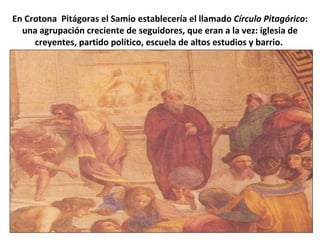 En Crotona Pitágoras el Samio establecería el llamado Círculo Pitagórico:
una agrupación creciente de seguidores, que eran a la vez: iglesia de
creyentes, partido político, escuela de altos estudios y barrio.
 