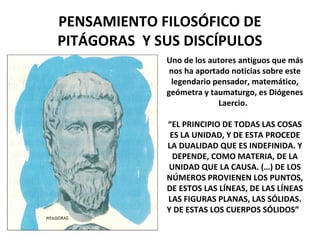 PENSAMIENTO FILOSÓFICO DE
PITÁGORAS Y SUS DISCÍPULOS
Uno de los autores antiguos que más
nos ha aportado noticias sobre este
legendario pensador, matemático,
geómetra y taumaturgo, es Diógenes
Laercio.
“EL PRINCIPIO DE TODAS LAS COSAS
ES LA UNIDAD, Y DE ESTA PROCEDE
LA DUALIDAD QUE ES INDEFINIDA. Y
DEPENDE, COMO MATERIA, DE LA
UNIDAD QUE LA CAUSA. (…) DE LOS
NÚMEROS PROVIENEN LOS PUNTOS,
DE ESTOS LAS LÍNEAS, DE LAS LÍNEAS
LAS FIGURAS PLANAS, LAS SÓLIDAS.
Y DE ESTAS LOS CUERPOS SÓLIDOS”
 