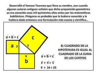 Desarrolló el famoso Teorema que lleva su nombre, aun cuando
algunos autores antiguos señalan que dicha proposición geométrica
ya era conocida unos mil quinientos años antes por los matemáticos
babilónicos. Pitágoras es probable que la hubiera conocido y le
hubiera dado entonces una formulación más exacta y científica…
 