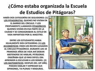 ¿Cómo estaba organizada la Escuela
de Estudios de Pitágoras?
HABÍA DOS CATEGORÍAS DE SEGUIDORES: (1)
LOS PITAGORISTAS, QUIENES NO VIVÍAN EN
EL BARRIO DEL CÍRCULO. Y LOS
PROPIAMENTE LLAMADOS PITAGÓRICOS
QUIENES VIVÍAN EN ESA PARTE DE LA
CIUDAD Y SE CONSAGRABAN AL ESTILO DE
VIDA IMPARTIDO POR EL MAESTRO.
ENTRE LOS ESTUDIANTES HABIA
IGUALMENTE DOS CATEGORÍAS: (1) LOS
ACUSMÁTICOS: ERAN LOS RECIEN LLEGADOS
AL CIRCULO PITAGÓRICO. DURANTE LOS 10
PRIMEROS AÑOS DE VIDA AHÍ DEBIAN
ABSTENERSE DE HABLAR, PITÁGORAS
ENSEÑABA QUE LO MAS DIFICIL ERA
APRENDER A ESCUCHAR A LOS DEMÁS. (2)
LOS MATEMÁTICOS: DESPUES DEL 10º AÑO,
PODIAN HABLAR Y EXPRESAR SUS
OPINIONES, YA PLENAS Y MADURAS.
 