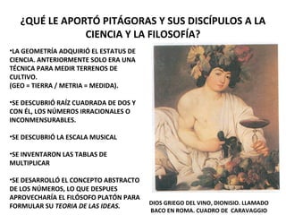 ¿QUÉ LE APORTÓ PITÁGORAS Y SUS DISCÍPULOS A LA
CIENCIA Y LA FILOSOFÍA?
•LA GEOMETRÍA ADQUIRIÓ EL ESTATUS DE
CIENCIA. ANTERIORMENTE SOLO ERA UNA
TÉCNICA PARA MEDIR TERRENOS DE
CULTIVO.
(GEO = TIERRA / METRIA = MEDIDA).
•SE DESCUBRIÓ RAÍZ CUADRADA DE DOS Y
CON ÉL, LOS NÚMEROS IRRACIONALES O
INCONMENSURABLES.
•SE DESCUBRIÓ LA ESCALA MUSICAL
•SE INVENTARON LAS TABLAS DE
MULTIPLICAR
•SE DESARROLLÓ EL CONCEPTO ABSTRACTO
DE LOS NÚMEROS, LO QUE DESPUES
APROVECHARÍA EL FILÓSOFO PLATÓN PARA
FORMULAR SU TEORIA DE LAS IDEAS. DIOS GRIEGO DEL VINO, DIONISIO. LLAMADO
BACO EN ROMA. CUADRO DE CARAVAGGIO
 