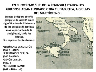 EN EL EXTREMO SUR DE LA PENÍNSULA ITÁLICA LOS
GRIEGOS HABIAN FUNDADO OTRA CIUDAD, ELEA, A ORILLAS
DEL MAR TÍRRENO…
En esta próspera colonia
griega se desarrolló en el
siglo VI antes de Cristo una
de las escuelas filosóficas
más importantes de la
antigüedad, la de los
eléatas.
Sus representantes fueron:
•JENÓFANES DE COLOFÓN
(565 ? – 440?)
•PARMÉNIDES DE ELEA
(540 ? – 450?)
•ZENÓN DE ELEA
(489? )
•MELISO DE SAMOS
(441 – 440 acmé)
 