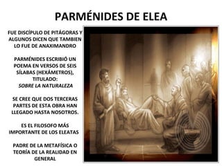 PARMÉNIDES DE ELEA
FUE DISCÍPULO DE PITÁGORAS Y
ALGUNOS DICEN QUE TAMBIEN
LO FUE DE ANAXIMANDRO
PARMÉNIDES ESCRIBIÓ UN
POEMA EN VERSOS DE SEIS
SÍLABAS (HEXÁMETROS),
TITULADO:
SOBRE LA NATURALEZA
SE CREE QUE DOS TERCERAS
PARTES DE ESTA OBRA HAN
LLEGADO HASTA NOSOTROS.
ES EL FILOSOFO MÁS
IMPORTANTE DE LOS ELEATAS
PADRE DE LA METAFÍSICA O
TEORÍA DE LA REALIDAD EN
GENERAL
 