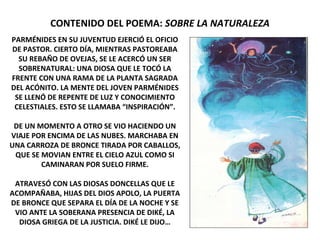 CONTENIDO DEL POEMA: SOBRE LA NATURALEZA
PARMÉNIDES EN SU JUVENTUD EJERCIÓ EL OFICIO
DE PASTOR. CIERTO DÍA, MIENTRAS PASTOREABA
SU REBAÑO DE OVEJAS, SE LE ACERCÓ UN SER
SOBRENATURAL: UNA DIOSA QUE LE TOCÓ LA
FRENTE CON UNA RAMA DE LA PLANTA SAGRADA
DEL ACÓNITO. LA MENTE DEL JOVEN PARMÉNIDES
SE LLENÓ DE REPENTE DE LUZ Y CONOCIMIENTO
CELESTIALES. ESTO SE LLAMABA “INSPIRACIÓN”.
DE UN MOMENTO A OTRO SE VIO HACIENDO UN
VIAJE POR ENCIMA DE LAS NUBES. MARCHABA EN
UNA CARROZA DE BRONCE TIRADA POR CABALLOS,
QUE SE MOVIAN ENTRE EL CIELO AZUL COMO SI
CAMINARAN POR SUELO FIRME.
ATRAVESÓ CON LAS DIOSAS DONCELLAS QUE LE
ACOMPAÑABA, HIJAS DEL DIOS APOLO, LA PUERTA
DE BRONCE QUE SEPARA EL DÍA DE LA NOCHE Y SE
VIO ANTE LA SOBERANA PRESENCIA DE DIKÉ, LA
DIOSA GRIEGA DE LA JUSTICIA. DIKÉ LE DIJO…
 