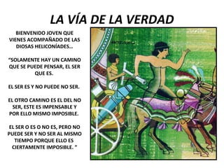 LA VÍA DE LA VERDAD
BIENVENIDO JOVEN QUE
VIENES ACOMPAÑADO DE LAS
DIOSAS HELICONÍADES…
“SOLAMENTE HAY UN CAMINO
QUE SE PUEDE PENSAR, EL SER
QUE ES.
EL SER ES Y NO PUEDE NO SER.
EL OTRO CAMINO ES EL DEL NO
SER, ESTE ES IMPENSABLE Y
POR ELLO MISMO IMPOSIBLE.
EL SER O ES O NO ES, PERO NO
PUEDE SER Y NO SER AL MISMO
TIEMPO PORQUE ELLO ES
CIERTAMENTE IMPOSIBLE. ”
 