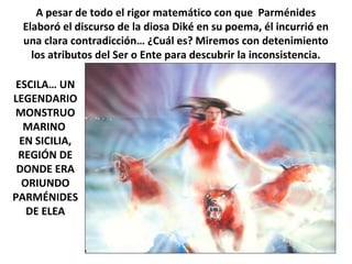A pesar de todo el rigor matemático con que Parménides
Elaboró el discurso de la diosa Diké en su poema, él incurrió en
una clara contradicción… ¿Cuál es? Miremos con detenimiento
los atributos del Ser o Ente para descubrir la inconsistencia.
ESCILA… UN
LEGENDARIO
MONSTRUO
MARINO
EN SICILIA,
REGIÓN DE
DONDE ERA
ORIUNDO
PARMÉNIDES
DE ELEA
 