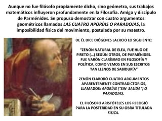 Aunque no fue filósofo propiamente dicho, sino geómetra, sus trabajos
matemáticos influyeron profundamente en la Filosofía. Amigo y discípulo
de Parménides. Se propuso demostrar con cuatro argumentos
geométricos llamados LAS CUATRO APORÍAS O PARADOJAS, la
imposibilidad física del movimiento, postulada por su maestro.
DE ÉL DICE DIÓGENES LAERCIO LO SIGUIENTE:
“ZENÓN NATURAL DE ELEA, FUE HIJO DE
PIRETO (…) SEGÚN OTROS, DE PARMÉNIDES.
FUE VARÓN CLARÍSIMO EN FILOSOFÍA Y
POLÍTICA, COMO VEMOS EN SUS ESCRITOS
TAN LLENOS DE SABIDURÍA”
ZENÓN ELABORÓ CUATRO ARGUMENTOS
APARENTEMENTE CONTRADICTORIOS,
LLAMADOS: APORÍAS (“SIN SALIDA”) O
PARADOJAS.
EL FILÓSOFO ARISTÓTELES LOS RECOGIÓ
PARA LA POSTERIDAD EN SU OBRA TITULADA
FISICA.
 
