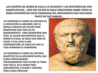 LOS APORTES DE ZENÓN DE ELEA A LA FILOSOFÍA Y LAS MATEMÁTICAS SON
SIGNIFICATIVOS… AÚN HOY EN DÍA SE SIGUE DEBATIENDO SOBRE CÓMO SE
DEBEN INTERPRETAR ESTAS PARADOJAS DEL MOVIMIENTO QUE HAN DADO
TANTO DE QUÉ HABLAR…
•SE CONSIDERA EL PADRE DEL MÉTODO DE
LA REDUCCIÓN AL ABSURDO, QUE SE
EMPLEA TODAVÍA HOY EN DÍA PARA
DEMOSTRAR UNA TESIS EN UN
RAZONAMIENTO. PARA DEMOSTRAR UNA
TESIS, SE ASUME POR HIPÓTESIS QUE LA
MISMA ES FALSA. SE SIGUE UNA SERIE DE
PASOS Y SI SE LLEGA A UNA
CONTRADICCIÓN, SE CONCLUYE QUE LA
TESIS AFIRMADA ES VERDADERA.
•SE CONSIDERA EL PADRE DEL METODO
DIALÉCTICO EN LA ARGUMENTACIÓN, QUE
FUERA PERFECCIONADO
POSTERIORMENTE POR PLATÓN: SE TOMA
UNA TESIS A, SE LE MIRAN PROS
(ARGUMENTOS A FAVOR) Y CONTRAS;
PARA LUEGO CONCLUIR.
 