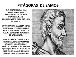 PITÁGORAS DE SAMOS
UNA DE LAS FIGURAS MÁS
TRADICIONALES DEL
PENSAMIENTO FILOSÓFICO
UNIVERSAL. NACIÓ
PROBABLEMENTE EN LA ISLA EGEA
DE SAMOS .
SU FIGURA ESTÁ ENVUELTA ENTRE
EL MITO Y LA LEYENDA POR ELLO
HA SIDO MUY DIFÍCIL DATAR CON
ALGUNA CERTEZA SU REAL FECHA
DE NACIMIENTO.
UNA TRADICIÓN CUENTA QUE A
SUS PADRES, PITES Y MNEMARCO
DE SAMOS LA PITONISA DEL
ORÁCULO DE DELFOS LES PREDIJO
QUE AQUEL NIÑO IBA A SER BELLO
EN CUERPO Y ALMA. UN HOMBRE
GRANDE PARA LA HUMANIDAD
 