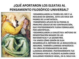 ¿QUÉ APORTARON LOS ELEATAS AL
PENSAMIENTO FILOSÓFICO UNIVERSAL?
•DESARROLLARON LA TEORÍA DEL SER Y LA
REALIDAD EN GENERAL. ESTO LOS HACE SER
PADRES DE LA METAFÍSICA.
•PARMÉNIDES APLICÓ EN SU POEMA EL
PRINCIPIO LÓGICO DE NO CONTRADICCIÓN,
QUE POSTERIORMENTE FUERA FORMULADO
POR ARISTÓTELES.
•DESARROLLARON LA DIALÉCTICA: MÉTODO DE
DEMOSTRACIÓN BASADO EN LAS
MATEMÁTICAS Y LA GEOMETRÍA.
•YA VIMOS CÓMO ZENÓN DE ELEA
DESARROLLÓ EL MÉTODO DE LA REDUCCIÓN AL
ABSURDO, TAMBIÉN LLAMADO APAGÓGICO.
•SU LÍNEA DE PENSAMIENTO HA SIDO
LLAMADA MONISMO. POSTERIORMENTE FUE
RETOMADA POR EL FILÓSOFO ALEMÁN JORGE
GUILLERMO FEDERICO HEGEL, EN EL SIGLO XIX.
 