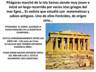 Pitágoras marchó de la isla Samos siendo muy joven e
inició un largo recorrido por varias islas griegas del
mar Egeo… Es noticia que estudió con matemáticos y
sabios antiguos. Uno de ellos Ferécides, de origen
sirio…
PITÁGORAS EL SAMIO ALCANZÓ LA
PLENA MADUREZ EN LA SESENTAVA
OLIMPIADA…
ESTO ES APROXIMADAMENTE ENTRE LOS
AÑOS 540 – 536 antes de Cristo.
SE CALCULA QUE TENDRÍA ENTONCES
CUARENTA AÑOS.
PUDO HABER NACIDO ENTONCES CERCA
DEL AÑO 496 A.DE C. ESTO ES
SOLAMENTE UNA CONJETURA.
 