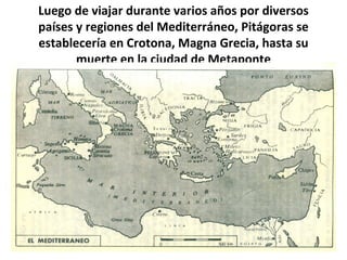 Luego de viajar durante varios años por diversos
países y regiones del Mediterráneo, Pitágoras se
establecería en Crotona, Magna Grecia, hasta su
muerte en la ciudad de Metaponte
 