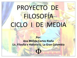 PROYECTO DE
FILOSOFÍA
CICLO I DE MEDIA
Por:
Ana Melida Cortes Riaño
Lic. Filosfia e Historia U. La Gran Colombia
Φ
 