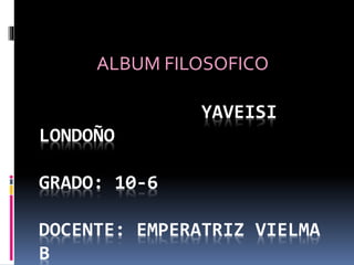 ALBUM FILOSOFICO 
YAVEISI LONDOÑOYAVEISI 
LONDOÑO 
GRADO: 10-6 
DOCENTE: EMPERATRIZ VIELMA 
B 
 