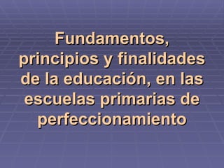 Fundamentos, principios y finalidades de la educación, en las escuelas primarias de perfeccionamiento 