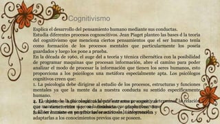 Explica el desarrollo del pensamiento humano mediante sus conductas.
Estudia diferentes procesos cognoscitivos. Jean Piaget planteo las bases d la teoría
del cognitivismo que menciona ciertos pensamientos que el ser humano tenía
como formación de los procesos mentales que particularmente los poseía
guardados y luego los pone a prueba.
En la década de 1960, el auge del a teoría y técnica cibernética con la posibilidad
de programar maquinas que procesan información, abre el camino para poder
analizar el modo de procesar la información que tienen los seres humanos, esto
proporciona a los psicólogos una metáfora especialmente apta. Los psicólogos
cognitivos creen que:
1. La psicología debe dirigirse al estudio de los procesos, estructuras y funciones
mentales ya que la mente da a nuestra conducta su sentido específicamente
humano.
2. El objeto de la psicología es identificar esos procesos y determinar la relación
que mantienen entre sí y con la conducta que puede observarse
3. El ser humano es un procesador activo de la información
4. La mente se halla constituida por estructuras cognitivas
que se caracterizan por ser dinámicas y adaptativas. Su
función consiste en percibir las sensaciones, interpretarlas y
adaptarlas a los conocimientos previos que se poseen.
Cognitivismo
 