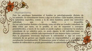 Para los psicólogos humanistas el hombre es psicológicamente distinto de
los animales. Es naturalmente bueno y algo en sí mismo. Cada hombre, además de
la naturaleza específica, común a la de otros hombres, posee una naturaleza
individual, que es única e irrepetible.
Por ser cada hombre distinto a los demás, como tal debe ser tratado y estudiado. Se
debe evitar por tanto, en lo posible, el uso de esquemas o conceptos
preestablecidos, a través de los cuales se puede explicar o interpretar la conducta
coincidente de un colectivo pero, en modo alguno, la del individuo como ser
diferente que recibe y asimila cada experiencia de una manera típica y personal.
Para la psiquiatría americana imperante la enfermedad es algo así como la
existencia de un germen que impide actuar en responsabilidad y, por tanto, la
socialización (normalización). El humanismo pone el énfasis en la posibilidad del
hombre de redescubrir su propia personalidad y su autenticidad personal.
Humanismo
 