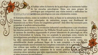 Al hablar sobre la historia de la psicología es inminente hablar
de las escuelas psicológicas. Éstas son pues grupos de
psicólogos que compartían una visión teórica y enfocaban los
problemas psicológicos con una orientación común.Estructuralismo
El Estructuralismo, como su nombre lo dice, se basa en la estructura de la mente
humana. Las ideas principales de estructura surgen con Ferdinand de
Saussure con su libro “Curso de Lingüística general”. Este libro fue necesario para
propulsar el análisis estructuralista.
El progreso de la técnica y la revolución industrial contribuyeron a que triunfaran
las ciencias positivas (empíricas), fue Wilhelm Wundt quien le dio a la psicología
el carácter de científica organizando el primer laboratorio de psicología en 1879
en la Universidad de Leipzig. Una vez aceptada la psicología como ciencia las
investigaciones psicológicas aumentaron y los escritos crecieron en número.
La idea estructuralista de Wundt era considerar a la mente como una
estratificación donde podíamos llegar de lo más complejo a lo más simple
descomponiendo sucesivamente los completos contenidos de la conciencia.
Las críticas que recibía el estructuralismo eran que algunos de sus colegas
pensaban que demasiados exámenes de la mente podrían causar la locura,
mientras otros opinaban que tales experimentos “ofendían a la religión al poner
 