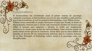 Funcionalismo
El funcionalismo fue considerado como el primer sistema de psicología
realmente americano, el funcionalismo era a la vez más científico y más práctico
que el estructuralismo, al cual los primeros funcionalistas, como Wiliam James.
William James desarrolló su propio laboratorio al igual que Wundt, lo fundó en
Massachusetts. Sostenía que es mucho más interesante estudiar los recursos que
utiliza el humano para adaptarse y afrontar su medio que simplemente
estructurar la mente como decían los estructuralistas. Estas escuelas tenían un
punto inicial común que era la conciencia. James decía que las ideas debían ser
juzgadas en función de sus consecuencias prácticas para la conducta humana.
En su libro Principles of Psychology (1890), formó a la psicología como una
disciplina seria
 