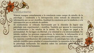 Conductismo
Watson repugna rotundamente a la conciencia como campo de estudio de la
psicología y condenaba a la introspección como método de obtención de
información por no ser científica. Sustituyó la conciencia por la conducta y a la
introspección por su método de análisis.
El conductismo es criticado fuertemente por la obsesión de lograr una
psicología más experimental y científica. También por ignorar la consciencia,
los sentimientos y los estados de la mente. No le asigna un papel a la
personalidad. No da lugar a la libertad, a la voluntad ni a la intencionalidad. No
intenta explicar los procesos cognoscitivos, la intuición, la información ni el
proceso creativo. Ve al sujeto como un receptor pasivo, entre muchas otras.
Las mayores contribuciones del conductismo a la psicología han sido el uso del
método científico para estudiar el comportamiento, la expansión de las miras de
la psicología incluyendo los estudios sobre los animales como forma de
aprender más de los humanos.
 