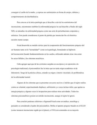 conseguir el cariño de la madre, y expresa sus sentimientos en forma de enojos, rabietas y
comportamientos de desobediencia.
Pero esta no es la única patología que el describe a raíz de los sentimientos del
inconsciente, encontramos también la enfermedad psíquica la cual describe a finales del siglo
XIX, se entendía a la enfermedad psíquica como una serie de perturbaciones corporales y
anímicas. Esto puede considerarse el punto de partida que intenta dar fin a la histórica
escisión mente-cuerpo.
Freud desarrolla su modelo teórico para la comprensión del funcionamiento psíquico del
ser humano tanto en la "normalidad"" como en la patología, formulando su hipótesis
del inconsciente basado fundamentalmente en los sueños, utilizando además otras vías como
los actos fallidos y los síntomas neuróticos.
Cabe agregar aquí que de las corrientes surgidas en esa época y en oposición a la
psicología tradicional, el psicoanálisis fue la única que no tenía origen académico ni de
laboratorio. Surge de la práctica clínica, estando su origen e interés vinculado a la problemática
de la enfermedad mental.
Algunos de los síntomas que se presentan son actos nocivos o inútiles que el sujeto realiza
contra su voluntad, experimentando displacer, sufrimiento y a veces incluso dolor, que agotan su
energía psíquica y algunas veces lo incapacitan para realizar otras actividades. Todos los
síntomas psicoanalíticos poseen un sentido inconsciente, aunque el sujeto lo ignore.
Para concluir podemos referirnos a Sigmund Freud como un médico, neurólogo y
pensador es considerado el padre del psicoanálisis. Define el aparato psíquico basado en el ELLO
(como instancia inconsciente regido por el placer), el YO (con contenidos en su mayoría
 