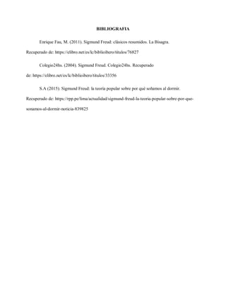 BIBLIOGRAFIA
Enrique Fau, M. (2011). Sigmund Freud: clásicos resumidos. La Bisagra.
Recuperado de: https://elibro.net/es/lc/biblioibero/titulos/76827
Colegio24hs. (2004). Sigmund Freud. Colegio24hs. Recuperado
de: https://elibro.net/es/lc/biblioibero/titulos/33356
S.A (2015). Sigmund Freud: la teoría popular sobre por qué soñamos al dormir.
Recuperado de: https://rpp.pe/lima/actualidad/sigmund-freud-la-teoria-popular-sobre-por-que-
sonamos-al-dormir-noticia-839825
 