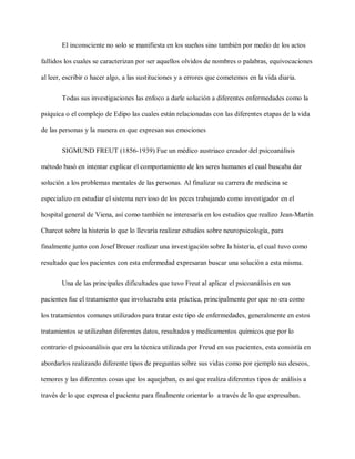 El inconsciente no solo se manifiesta en los sueños sino también por medio de los actos
fallidos los cuales se caracterizan por ser aquellos olvidos de nombres o palabras, equivocaciones
al leer, escribir o hacer algo, a las sustituciones y a errores que cometemos en la vida diaria.
Todas sus investigaciones las enfoco a darle solución a diferentes enfermedades como la
psíquica o el complejo de Edipo las cuales están relacionadas con las diferentes etapas de la vida
de las personas y la manera en que expresan sus emociones
SIGMUND FREUT (1856-1939) Fue un médico austriaco creador del psicoanálisis
método basó en intentar explicar el comportamiento de los seres humanos el cual buscaba dar
solución a los problemas mentales de las personas. Al finalizar su carrera de medicina se
especializo en estudiar el sistema nervioso de los peces trabajando como investigador en el
hospital general de Viena, así como también se interesaría en los estudios que realizo Jean-Martin
Charcot sobre la histeria lo que lo llevaría realizar estudios sobre neuropsicología, para
finalmente junto con Josef Breuer realizar una investigación sobre la histeria, el cual tuvo como
resultado que los pacientes con esta enfermedad expresaran buscar una solución a esta misma.
Una de las principales dificultades que tuvo Freut al aplicar el psicoanálisis en sus
pacientes fue el tratamiento que involucraba esta práctica, principalmente por que no era como
los tratamientos comunes utilizados para tratar este tipo de enfermedades, generalmente en estos
tratamientos se utilizaban diferentes datos, resultados y medicamentos químicos que por lo
contrario el psicoanálisis que era la técnica utilizada por Freud en sus pacientes, esta consistía en
abordarlos realizando diferente tipos de preguntas sobre sus vidas como por ejemplo sus deseos,
temores y las diferentes cosas que los aquejaban, es así que realiza diferentes tipos de análisis a
través de lo que expresa el paciente para finalmente orientarlo a través de lo que expresaban.
 