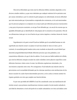 Otra de las dificultades que tenía eran los diferentes hábitos mentales adquiridos en los
diversos estudios médicos, ya que estos indicaban que cualquier malestar de los pacientes eran
por causas sistemáticas y por lo contrario la parte psíquica era subestimada, la tercera dificultad
que tenía mencionaba que el psicoanálisis comprendía dos resistencias, en la cual mencionaban
que los procesos psíquicos se componen en su mayor parte por diferentes procesos inconscientes
y muy poco de procesos consientes, es así que Freut afirmaba que era una de las razones que no
agradaba afirmando que se identificaba la vida psíquica de lo consiente en los pacientes. Otra de
sus afirmaciones tenía que ver con el hecho de que ciertos impulsos e instintos fueran de vinculo
sexual.
Seguidamente en la parte sexual Freud nos hablaba que la sexualidad humana no solo
significaba una relación sexual o un placer el cual inicia desde la vida en el útero, por lo
contrario, la sexualidad genital madura tenía como resultado un desarrollo sexual infantil que
denomino pregenitalidad desarrollando diferentes procesos que eran graduales y con
características diferentes a la que le dan los adultos. Es así como nos habla también de la libido,
que eran las diferentes energías sexuales las cuales realzaban ciertos placeres específicos como
diferentes funciones vitales como el comer, las diferentes regulaciones intestinales y los
movimientos corporales entre otras. Por consiguiente, Freud indicaba una relación entre las
perversiones con la sexualidad afirmando que los síntomas neuróticos eran satisfacciones de los
deseos sexuales los cuales fueron denominados perversos, en los cuales se intenta sustituir los
órganos genitales con otros que cumplen una función distinta.
Es por esto que habla del LIBIDO el cual fue considerado como una manifestación del
instinto sexual, cuyas primeras manifestaciones iniciaron cuando el recién nacido realizaba la
actividad de alimentarse a través del pecho de su madre enlazándose con otras actividades como
 