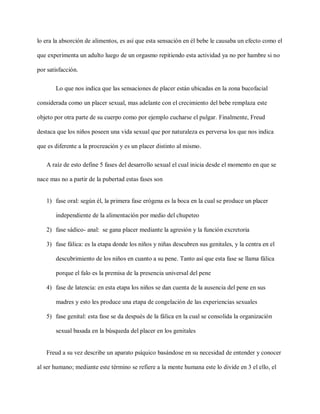 lo era la absorción de alimentos, es así que esta sensación en él bebe le causaba un efecto como el
que experimenta un adulto luego de un orgasmo repitiendo esta actividad ya no por hambre si no
por satisfacción.
Lo que nos indica que las sensaciones de placer están ubicadas en la zona bucofacial
considerada como un placer sexual, mas adelante con el crecimiento del bebe remplaza este
objeto por otra parte de su cuerpo como por ejemplo cucharse el pulgar. Finalmente, Freud
destaca que los niños poseen una vida sexual que por naturaleza es perversa los que nos indica
que es diferente a la procreación y es un placer distinto al mismo.
A raíz de esto define 5 fases del desarrollo sexual el cual inicia desde el momento en que se
nace mas no a partir de la pubertad estas fases son
1) fase oral: según él, la primera fase erógena es la boca en la cual se produce un placer
independiente de la alimentación por medio del chupeteo
2) fase sádico- anal: se gana placer mediante la agresión y la función excretoria
3) fase fálica: es la etapa donde los niños y niñas descubren sus genitales, y la centra en el
descubrimiento de los niños en cuanto a su pene. Tanto así que esta fase se llama fálica
porque el falo es la premisa de la presencia universal del pene
4) fase de latencia: en esta etapa los niños se dan cuenta de la ausencia del pene en sus
madres y esto les produce una etapa de congelación de las experiencias sexuales
5) fase genital: esta fase se da después de la fálica en la cual se consolida la organización
sexual basada en la búsqueda del placer en los genitales
Freud a su vez describe un aparato psíquico basándose en su necesidad de entender y conocer
al ser humano; mediante este término se refiere a la mente humana este lo divide en 3 el ello, el
 