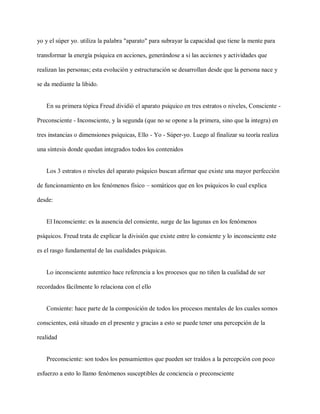 yo y el súper yo. utiliza la palabra "aparato" para subrayar la capacidad que tiene la mente para
transformar la energía psíquica en acciones, generándose a si las acciones y actividades que
realizan las personas; esta evolución y estructuración se desarrollan desde que la persona nace y
se da mediante la libido.
En su primera tópica Freud dividió el aparato psíquico en tres estratos o niveles, Consciente -
Preconsciente - Inconsciente, y la segunda (que no se opone a la primera, sino que la integra) en
tres instancias o dimensiones psíquicas, Ello - Yo - Súper-yo. Luego al finalizar su teoría realiza
una síntesis donde quedan integrados todos los contenidos
Los 3 estratos o niveles del aparato psíquico buscan afirmar que existe una mayor perfección
de funcionamiento en los fenómenos físico – somáticos que en los psíquicos lo cual explica
desde:
El Inconsciente: es la ausencia del consiente, surge de las lagunas en los fenómenos
psíquicos. Freud trata de explicar la división que existe entre lo consiente y lo inconsciente este
es el rasgo fundamental de las cualidades psíquicas.
Lo inconsciente autentico hace referencia a los procesos que no tiñen la cualidad de ser
recordados fácilmente lo relaciona con el ello
Consiente: hace parte de la composición de todos los procesos mentales de los cuales somos
conscientes, está situado en el presente y gracias a esto se puede tener una percepción de la
realidad
Preconsciente: son todos los pensamientos que pueden ser traídos a la percepción con poco
esfuerzo a esto lo llamo fenómenos susceptibles de conciencia o preconsciente
 