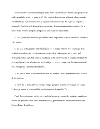Estos conceptos los complementa por medio de las tres instancias o dimensiones psíquicas las
cuales son el ello, el yo y el súper yo. El Ello: contiene lo arcaico de la historia y la prehistoria,
consideraba que en el ello recae toda la organización constitucional del sujeto (lo corporal y
pulsional); En el ello se da forma a las primeras fases de nuestra organización psíquica. Por lo
tanto, el ello presiona e impulsa a la persona a satisfacer sus necesidades.
El Ello, que es el inconsciente que tenemos todas las personas. Aquí se encuentran los deseos
y los sueños.
El Yo hace parte del ello y está influenciada por el mundo exterior, el yo se encarga de los
movimientos voluntarios y de la auto conservación, el yo está regulado por el placer y el
displacer (señal de angustia). El yo se encarga de la ato conservación y de seleccionar el camino
menos peligroso de satisfacción, una acción del yo es correcta cuando concilia las demandas del
ello, del súper yo y de la realidad objetiva.
El Yo, que es donde se encuentra lo racional del hombre. En esta parte también está la moral
de las personas.
El Súper Yo se forma a través del largo tiempo que el ser humano convive con sus padres.
El Superyó, donde se censura el Ello y se hace cumplir la moral de Yo.
Freud llamo pulsiones a las fuerzas a través de las que se expresan las tenciones procedentes
del ello, las pulsiones son la causa de toda actividad, pero tienen una naturaleza conservadora.
Existen 2 tipos de pulsiones:
 