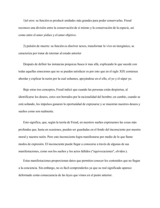 1)el eros: su función es producir unidades más grandes para poder conservarlas. Freud
reconoce una división entre la conservación de sí mismo y la conservación de la especie, así
como entre el amor yódico y el amor objetivo.
2) pulsión de muerte: su función es disolver nexos, transformar lo vivo en inorgánico, se
caracteriza por tratar de retornar al estado anterior
Después de definir las instancias psíquicas busca ir mas allá, explicando lo que sucede con
todas aquellas emociones que no se pueden satisfacer es por esto que en el siglo XIX comienza
abordar y explicar la razón por la cual soñamos, apoyándose en el ello, el yo y el súper yo.
Bajo estas tres conceptos, Freud indicó que cuando las personas están despiertas, al
identificarse los deseos, estos son borrados por la racionalidad del hombre; en cambio, cuando se
está soñando, los impulsos ganaran la oportunidad de expresarse y se muestran nuestros deseos y
sueños como son realmente.
Esto significa, que, según la teoría de Freud, en nuestros sueños expresamos las cosas más
profundas que, hasta en ocasiones, pueden ser guardadas en el fondo del inconsciente por nuestra
moral y nuestra razón. Pero este inconsciente logra manifestarse por medio de lo que llamo
modos de expresión. El inconsciente puede llegar a conocerse a través de algunas de sus
manifestaciones, como son los sueños y los actos fallidos ("equivocaciones", olvidos.).
Estas manifestaciones proporcionan datos que permiten conocer los contenidos que no llegan
a la conciencia. Sin embargo, no es fácil comprenderlos ya que su real significado aparece
deformado como consecuencia de las leyes que vimos en el punto anterior.
 